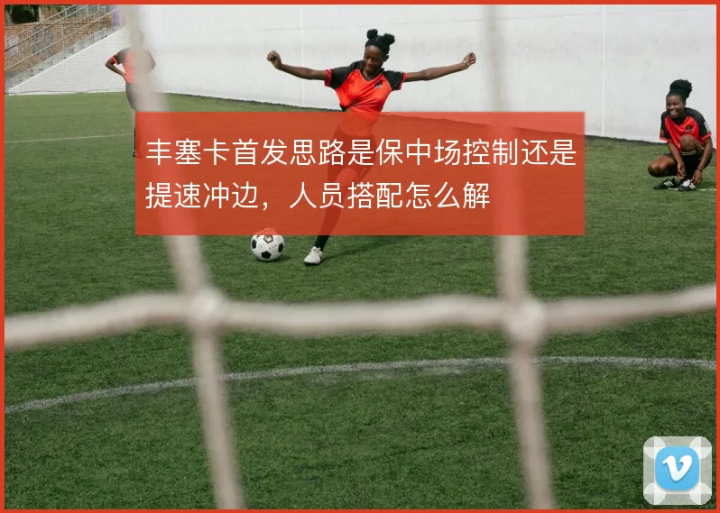 丰塞卡首发思路是保中场控制还是提速冲边，人员搭配怎么解