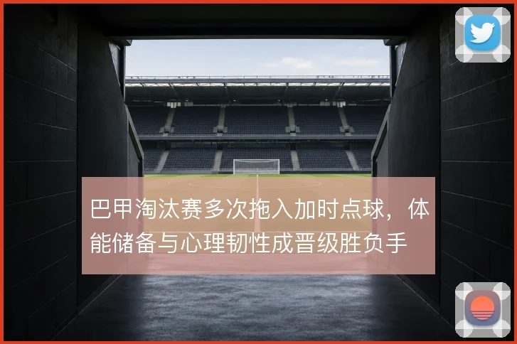 巴甲淘汰赛多次拖入加时点球,体能储备与心理韧性成晋级胜负手