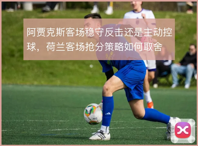阿贾克斯客场稳守反击还是主动控球,荷兰客场抢分策略如何取舍
