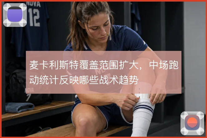 麦卡利斯特覆盖范围扩大，中场跑动统计反映哪些战术趋势