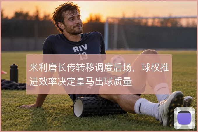 米利唐长传转移调度后场，球权推进效率决定皇马出球质量