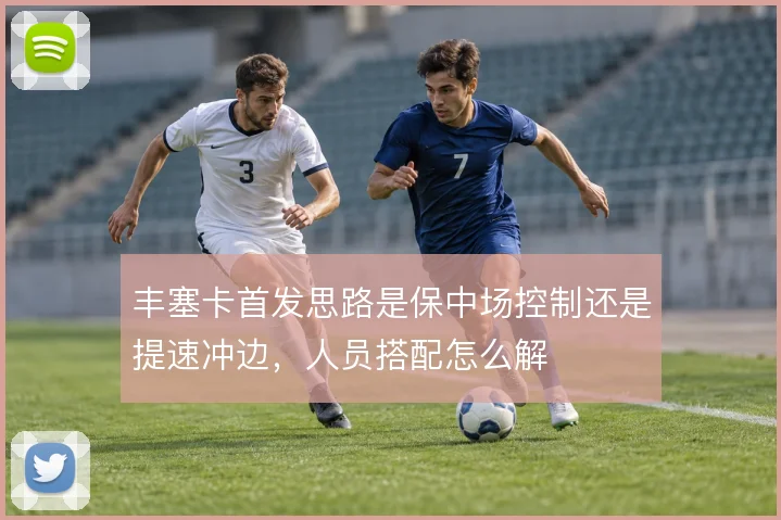 丰塞卡首发思路是保中场控制还是提速冲边，人员搭配怎么解