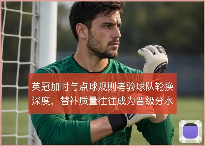 英冠加时与点球规则考验球队轮换深度,替补质量往往成为晋级分水岭