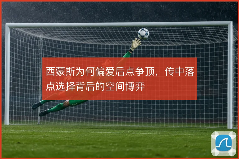 西蒙斯为何偏爱后点争顶，传中落点选择背后的空间博弈