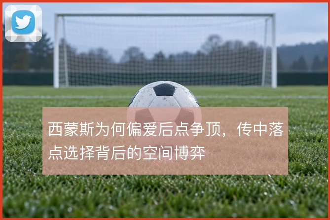 西蒙斯为何偏爱后点争顶,传中落点选择背后的空间博弈