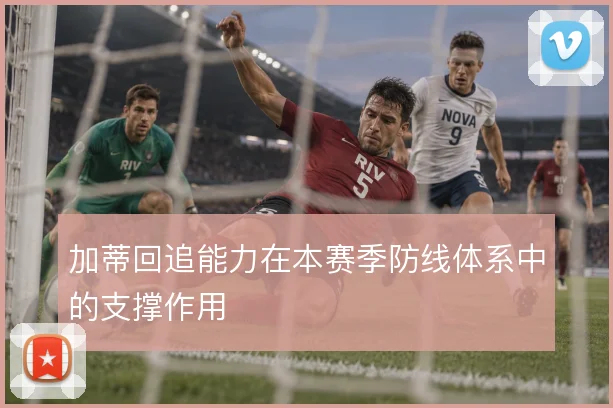 加蒂回追能力在本赛季防线体系中的支撑作用