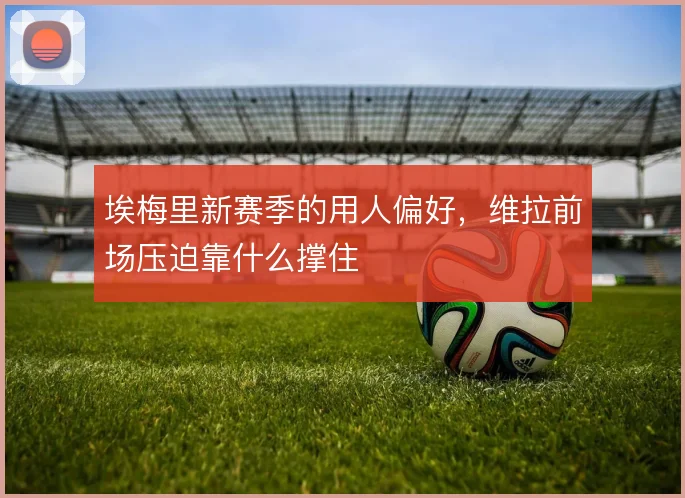 埃梅里新赛季的用人偏好，维拉前场压迫靠什么撑住