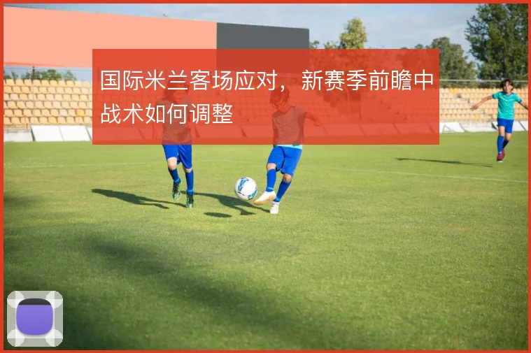 国际米兰客场应对，新赛季前瞻中战术如何调整