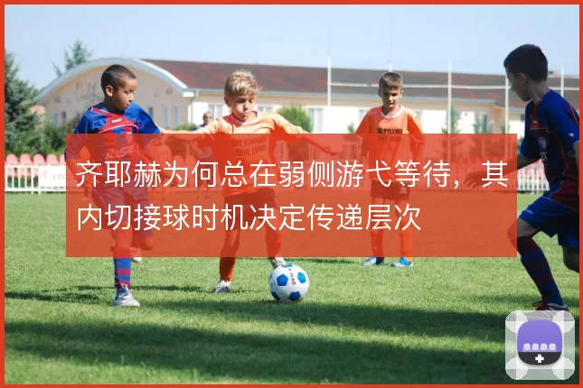 齐耶赫为何总在弱侧游弋等待，其内切接球时机决定传递层次