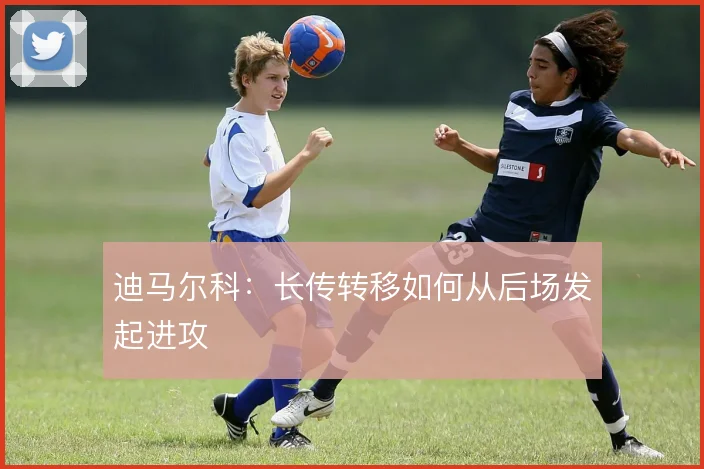 迪马尔科：长传转移如何从后场发起进攻