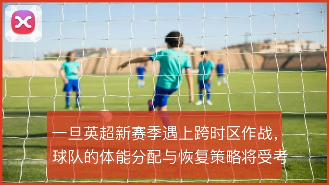 一旦英超新赛季遇上跨时区作战，球队的体能分配与恢复策略将受考验
