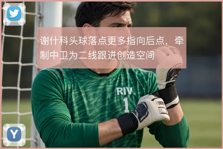 谢什科头球落点更多指向后点，牵制中卫为二线跟进创造空间