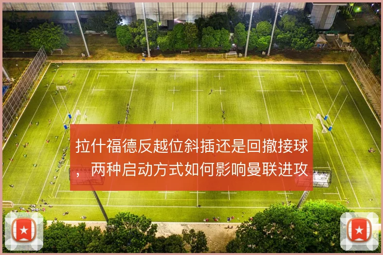 拉什福德反越位斜插还是回撤接球，两种启动方式如何影响曼联进攻纵深