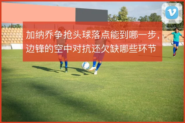 加纳乔争抢头球落点能到哪一步，边锋的空中对抗还欠缺哪些环节