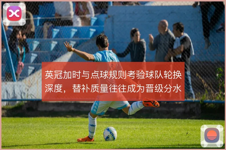 英冠加时与点球规则考验球队轮换深度，替补质量往往成为晋级分水岭