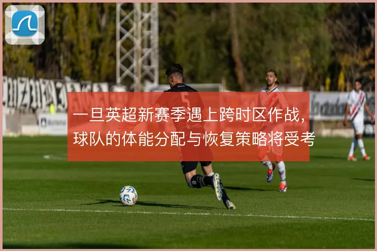 一旦英超新赛季遇上跨时区作战，球队的体能分配与恢复策略将受考验