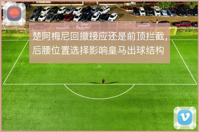 楚阿梅尼回撤接应还是前顶拦截，后腰位置选择影响皇马出球结构