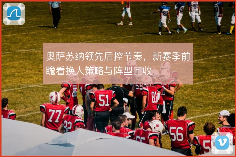 奥萨苏纳领先后控节奏，新赛季前瞻看换人策略与阵型回收