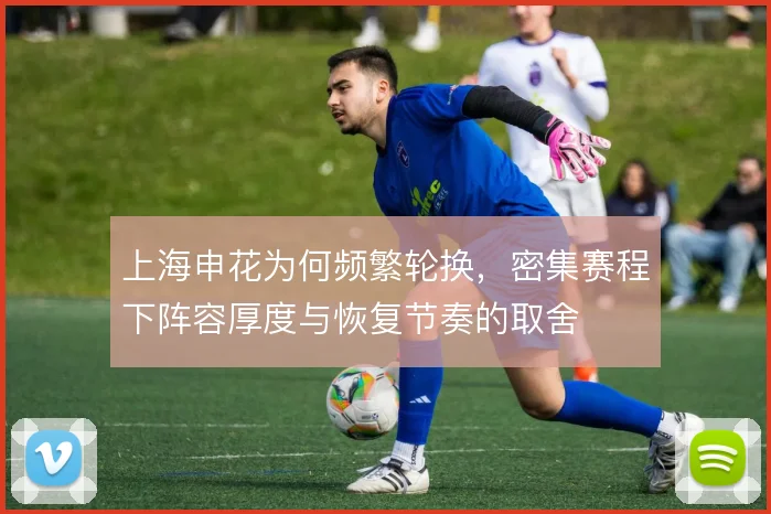上海申花为何频繁轮换，密集赛程下阵容厚度与恢复节奏的取舍