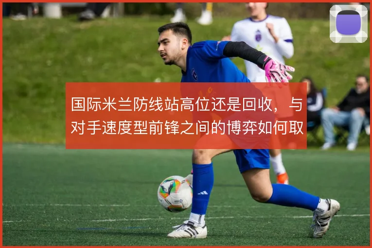 国际米兰防线站高位还是回收,与对手速度型前锋之间的博弈如何取舍
