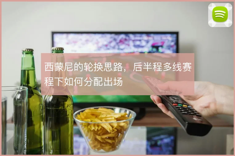 西蒙尼的轮换思路，后半程多线赛程下如何分配出场