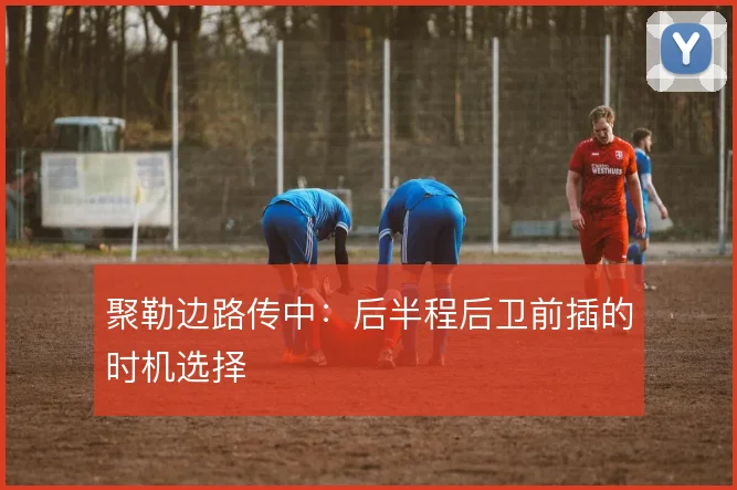 聚勒边路传中:后半程后卫前插的时机选择
