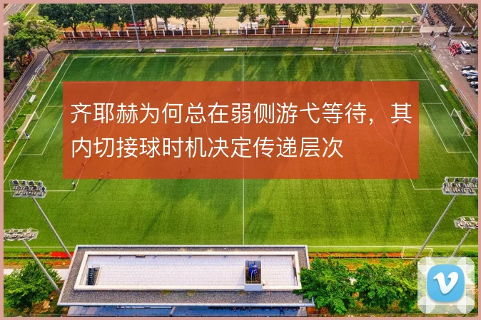 齐耶赫为何总在弱侧游弋等待,其内切接球时机决定传递层次