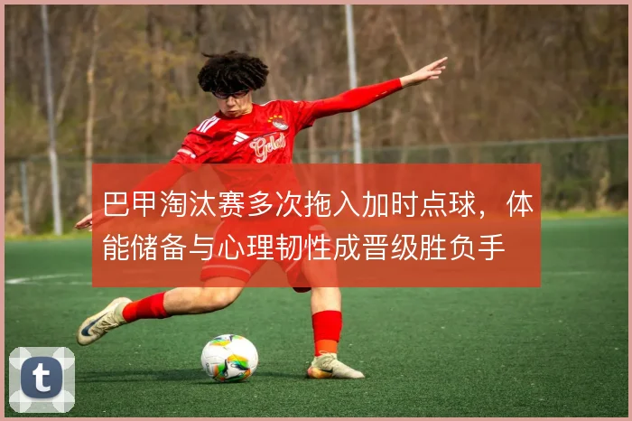 巴甲淘汰赛多次拖入加时点球，体能储备与心理韧性成晋级胜负手
